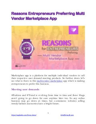 1
https://appkodes.com/fancy-clone/ info@hitasoft.com
Reasons Entrepreneurs Preferring Multi
Vendor Marketplace App
Marketplace app is a platform for multiple individual vendors to sell
their respective user demand meeting products. So further down let's
see what is there in this multivendor marketplace app which is making
entrepreneurs to prefer this business.
Meeting user demands
#Fashion and #Trend is evolving from time to time and these #tags
aren’t going to go down for sure anytime later too. So any online
business may go down at times, but e-commerce websites selling
trendy fashion accessories have a bright future.
 
