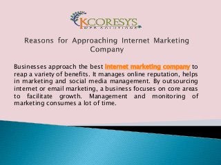 Businesses approach the best internet marketing company to
reap a variety of benefits. It manages online reputation, helps
in marketing and social media management. By outsourcing
internet or email marketing, a business focuses on core areas
to facilitate growth. Management and monitoring of
marketing consumes a lot of time.
 