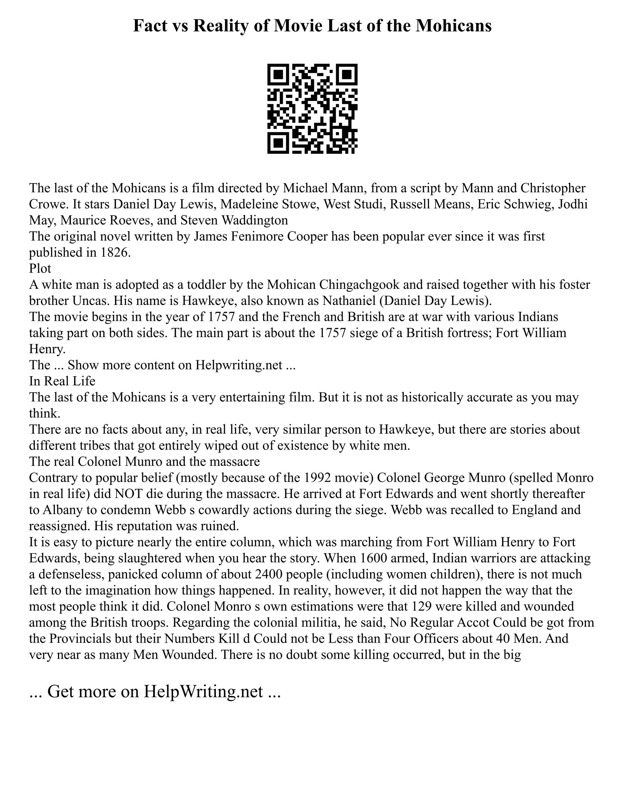 Fact vs Reality of Movie Last of the Mohicans
The last of the Mohicans is a film directed by Michael Mann, from a script by Mann and Christopher
Crowe. It stars Daniel Day Lewis, Madeleine Stowe, West Studi, Russell Means, Eric Schwieg, Jodhi
May, Maurice Roeves, and Steven Waddington
The original novel written by James Fenimore Cooper has been popular ever since it was first
published in 1826.
Plot
A white man is adopted as a toddler by the Mohican Chingachgook and raised together with his foster
brother Uncas. His name is Hawkeye, also known as Nathaniel (Daniel Day Lewis).
The movie begins in the year of 1757 and the French and British are at war with various Indians
taking part on both sides. The main part is about the 1757 siege of a British fortress; Fort William
Henry.
The ... Show more content on Helpwriting.net ...
In Real Life
The last of the Mohicans is a very entertaining film. But it is not as historically accurate as you may
think.
There are no facts about any, in real life, very similar person to Hawkeye, but there are stories about
different tribes that got entirely wiped out of existence by white men.
The real Colonel Munro and the massacre
Contrary to popular belief (mostly because of the 1992 movie) Colonel George Munro (spelled Monro
in real life) did NOT die during the massacre. He arrived at Fort Edwards and went shortly thereafter
to Albany to condemn Webb s cowardly actions during the siege. Webb was recalled to England and
reassigned. His reputation was ruined.
It is easy to picture nearly the entire column, which was marching from Fort William Henry to Fort
Edwards, being slaughtered when you hear the story. When 1600 armed, Indian warriors are attacking
a defenseless, panicked column of about 2400 people (including women children), there is not much
left to the imagination how things happened. In reality, however, it did not happen the way that the
most people think it did. Colonel Monro s own estimations were that 129 were killed and wounded
among the British troops. Regarding the colonial militia, he said, No Regular Accot Could be got from
the Provincials but their Numbers Kill d Could not be Less than Four Officers about 40 Men. And
very near as many Men Wounded. There is no doubt some killing occurred, but in the big
... Get more on HelpWriting.net ...
 