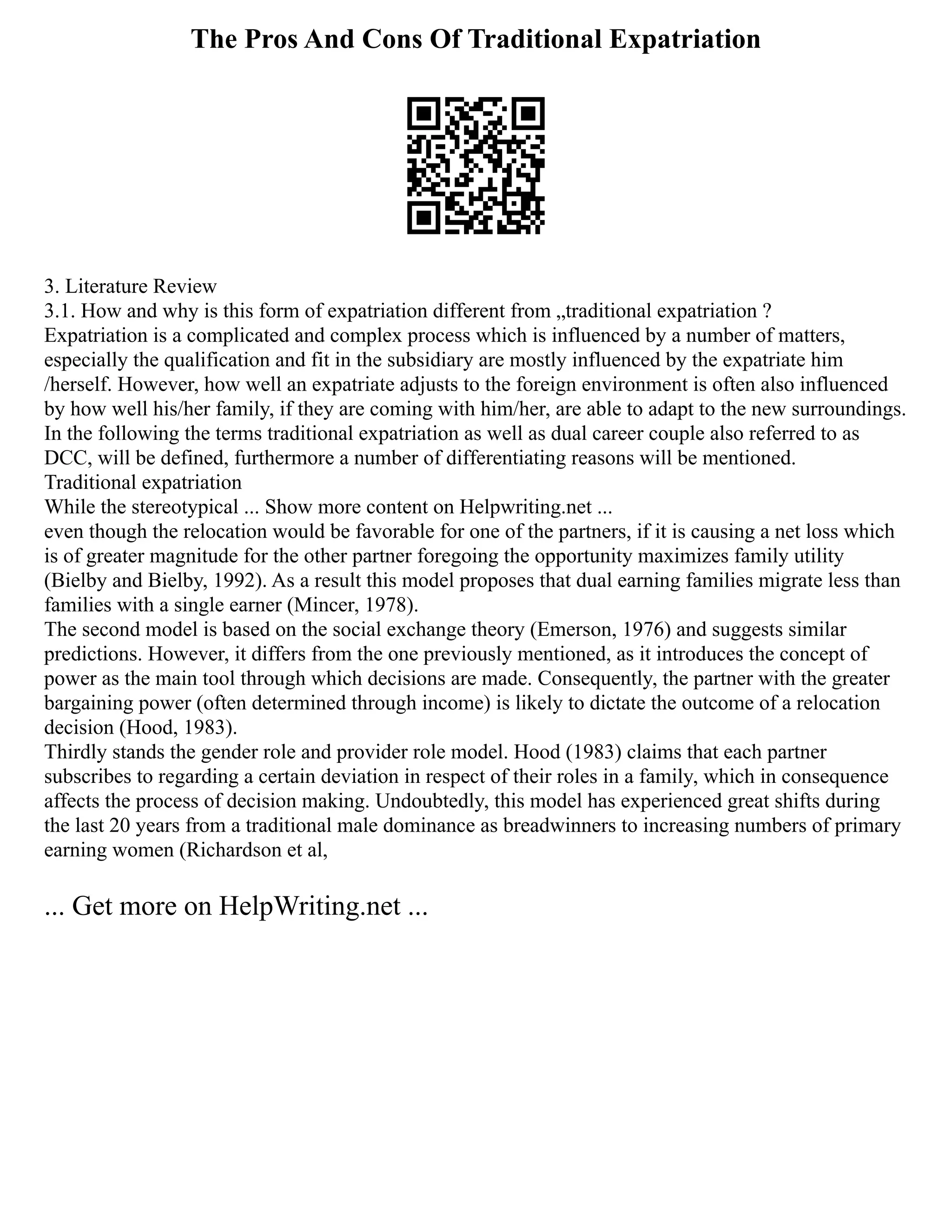 The Pros And Cons Of Traditional Expatriation
3. Literature Review
3.1. How and why is this form of expatriation different from „traditional expatriation ?
Expatriation is a complicated and complex process which is influenced by a number of matters,
especially the qualification and fit in the subsidiary are mostly influenced by the expatriate him
/herself. However, how well an expatriate adjusts to the foreign environment is often also influenced
by how well his/her family, if they are coming with him/her, are able to adapt to the new surroundings.
In the following the terms traditional expatriation as well as dual career couple also referred to as
DCC, will be defined, furthermore a number of differentiating reasons will be mentioned.
Traditional expatriation
While the stereotypical ... Show more content on Helpwriting.net ...
even though the relocation would be favorable for one of the partners, if it is causing a net loss which
is of greater magnitude for the other partner foregoing the opportunity maximizes family utility
(Bielby and Bielby, 1992). As a result this model proposes that dual earning families migrate less than
families with a single earner (Mincer, 1978).
The second model is based on the social exchange theory (Emerson, 1976) and suggests similar
predictions. However, it differs from the one previously mentioned, as it introduces the concept of
power as the main tool through which decisions are made. Consequently, the partner with the greater
bargaining power (often determined through income) is likely to dictate the outcome of a relocation
decision (Hood, 1983).
Thirdly stands the gender role and provider role model. Hood (1983) claims that each partner
subscribes to regarding a certain deviation in respect of their roles in a family, which in consequence
affects the process of decision making. Undoubtedly, this model has experienced great shifts during
the last 20 years from a traditional male dominance as breadwinners to increasing numbers of primary
earning women (Richardson et al,
... Get more on HelpWriting.net ...
 