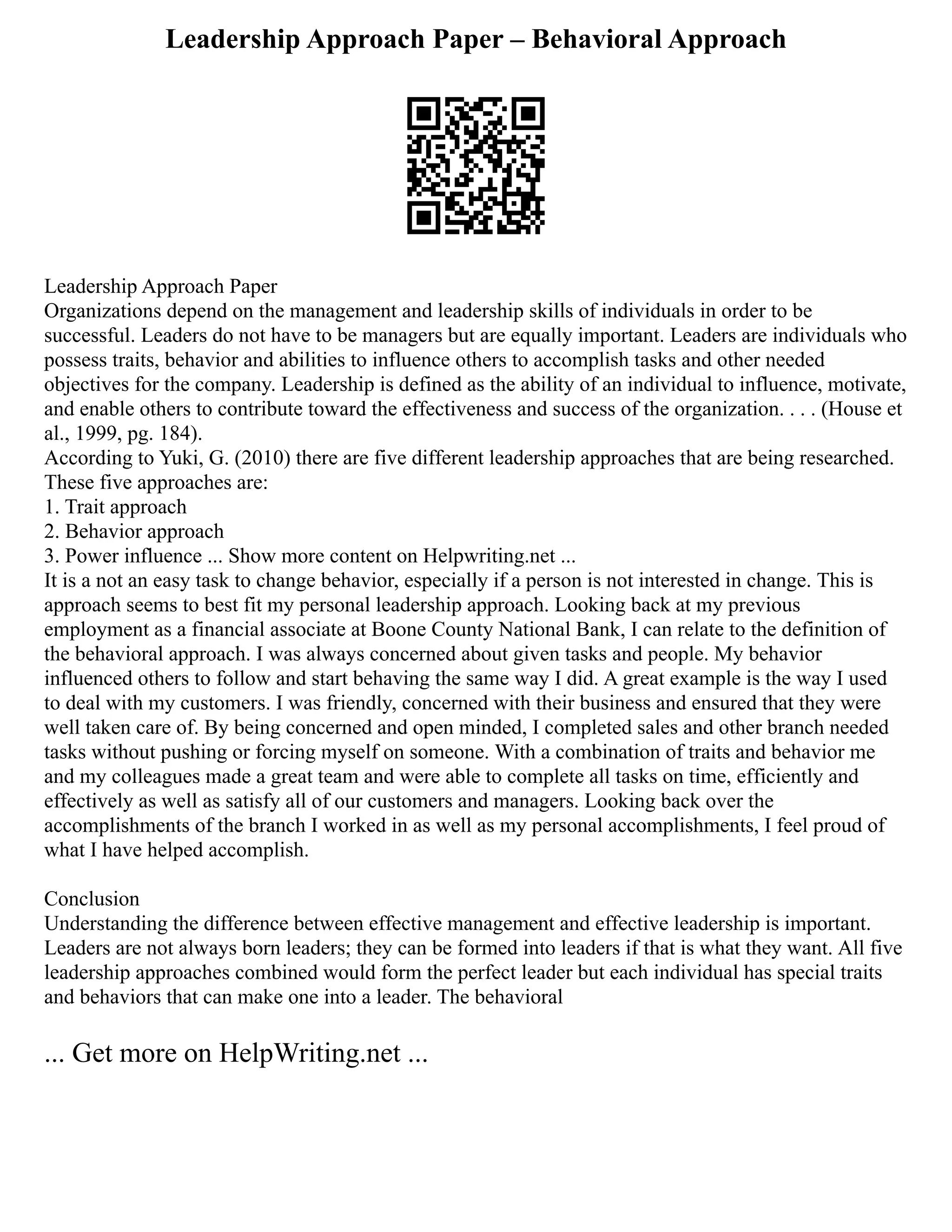 Leadership Approach Paper – Behavioral Approach
Leadership Approach Paper
Organizations depend on the management and leadership skills of individuals in order to be
successful. Leaders do not have to be managers but are equally important. Leaders are individuals who
possess traits, behavior and abilities to influence others to accomplish tasks and other needed
objectives for the company. Leadership is defined as the ability of an individual to influence, motivate,
and enable others to contribute toward the effectiveness and success of the organization. . . . (House et
al., 1999, pg. 184).
According to Yuki, G. (2010) there are five different leadership approaches that are being researched.
These five approaches are:
1. Trait approach
2. Behavior approach
3. Power influence ... Show more content on Helpwriting.net ...
It is a not an easy task to change behavior, especially if a person is not interested in change. This is
approach seems to best fit my personal leadership approach. Looking back at my previous
employment as a financial associate at Boone County National Bank, I can relate to the definition of
the behavioral approach. I was always concerned about given tasks and people. My behavior
influenced others to follow and start behaving the same way I did. A great example is the way I used
to deal with my customers. I was friendly, concerned with their business and ensured that they were
well taken care of. By being concerned and open minded, I completed sales and other branch needed
tasks without pushing or forcing myself on someone. With a combination of traits and behavior me
and my colleagues made a great team and were able to complete all tasks on time, efficiently and
effectively as well as satisfy all of our customers and managers. Looking back over the
accomplishments of the branch I worked in as well as my personal accomplishments, I feel proud of
what I have helped accomplish.
Conclusion
Understanding the difference between effective management and effective leadership is important.
Leaders are not always born leaders; they can be formed into leaders if that is what they want. All five
leadership approaches combined would form the perfect leader but each individual has special traits
and behaviors that can make one into a leader. The behavioral
... Get more on HelpWriting.net ...
 