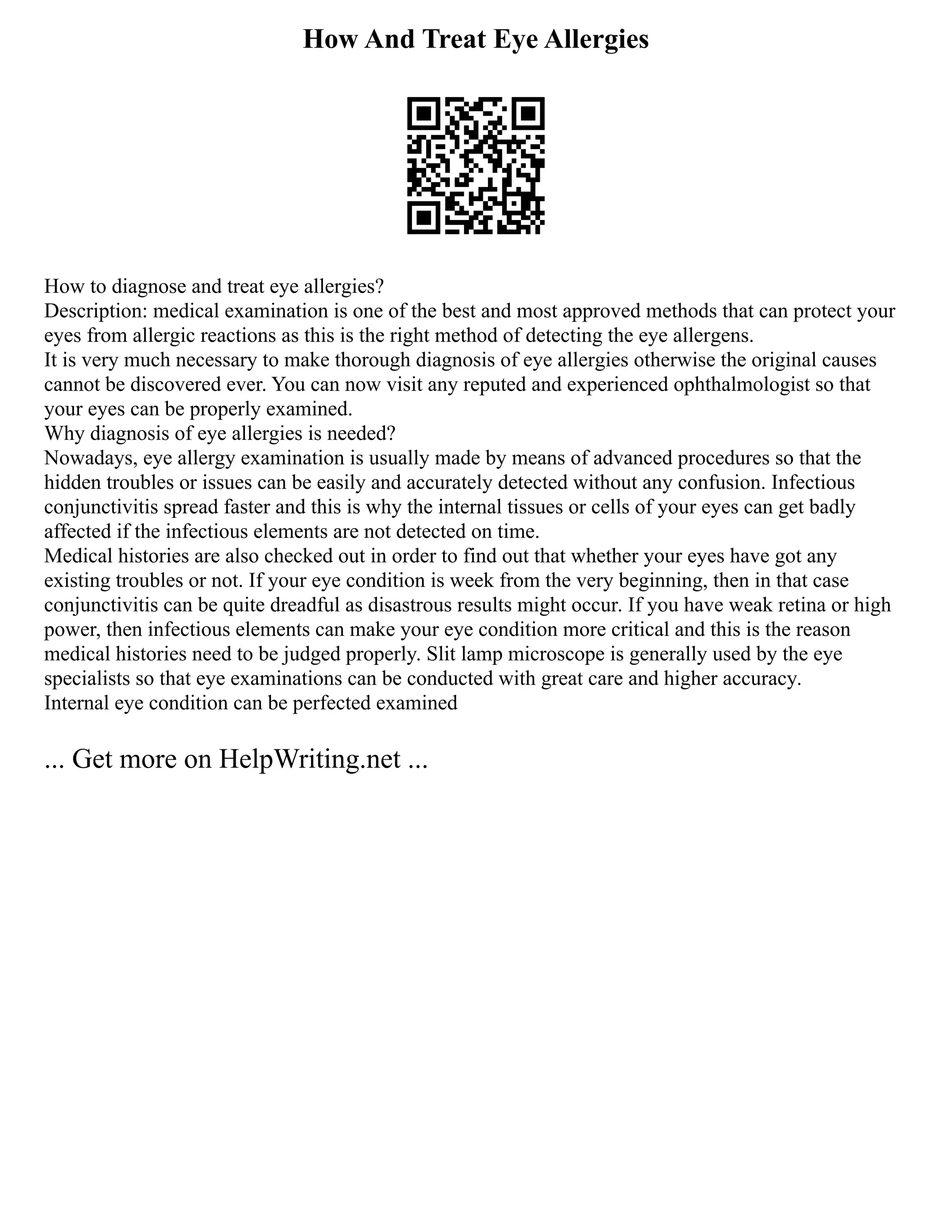 How And Treat Eye Allergies
How to diagnose and treat eye allergies?
Description: medical examination is one of the best and most approved methods that can protect your
eyes from allergic reactions as this is the right method of detecting the eye allergens.
It is very much necessary to make thorough diagnosis of eye allergies otherwise the original causes
cannot be discovered ever. You can now visit any reputed and experienced ophthalmologist so that
your eyes can be properly examined.
Why diagnosis of eye allergies is needed?
Nowadays, eye allergy examination is usually made by means of advanced procedures so that the
hidden troubles or issues can be easily and accurately detected without any confusion. Infectious
conjunctivitis spread faster and this is why the internal tissues or cells of your eyes can get badly
affected if the infectious elements are not detected on time.
Medical histories are also checked out in order to find out that whether your eyes have got any
existing troubles or not. If your eye condition is week from the very beginning, then in that case
conjunctivitis can be quite dreadful as disastrous results might occur. If you have weak retina or high
power, then infectious elements can make your eye condition more critical and this is the reason
medical histories need to be judged properly. Slit lamp microscope is generally used by the eye
specialists so that eye examinations can be conducted with great care and higher accuracy.
Internal eye condition can be perfected examined
... Get more on HelpWriting.net ...
 