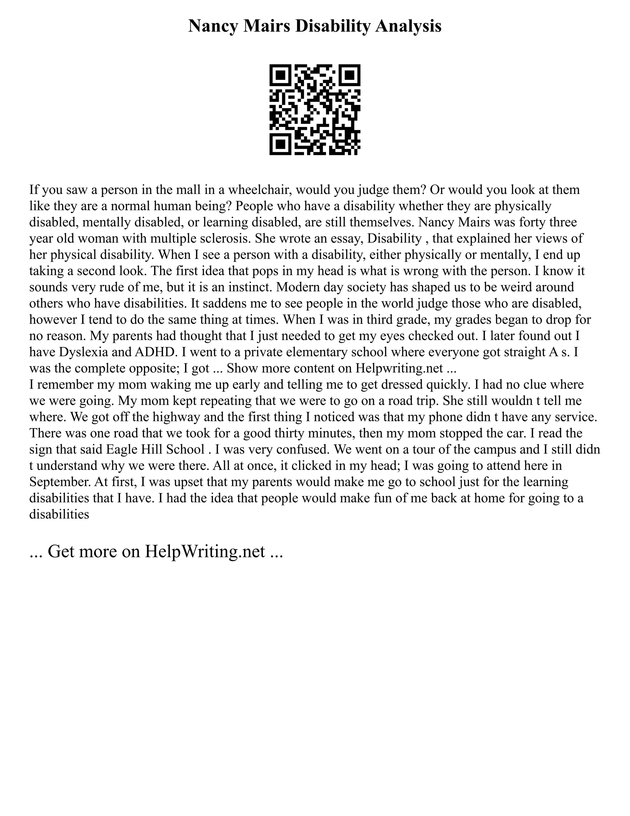 Nancy Mairs Disability Analysis
If you saw a person in the mall in a wheelchair, would you judge them? Or would you look at them
like they are a normal human being? People who have a disability whether they are physically
disabled, mentally disabled, or learning disabled, are still themselves. Nancy Mairs was forty three
year old woman with multiple sclerosis. She wrote an essay, Disability , that explained her views of
her physical disability. When I see a person with a disability, either physically or mentally, I end up
taking a second look. The first idea that pops in my head is what is wrong with the person. I know it
sounds very rude of me, but it is an instinct. Modern day society has shaped us to be weird around
others who have disabilities. It saddens me to see people in the world judge those who are disabled,
however I tend to do the same thing at times. When I was in third grade, my grades began to drop for
no reason. My parents had thought that I just needed to get my eyes checked out. I later found out I
have Dyslexia and ADHD. I went to a private elementary school where everyone got straight A s. I
was the complete opposite; I got ... Show more content on Helpwriting.net ...
I remember my mom waking me up early and telling me to get dressed quickly. I had no clue where
we were going. My mom kept repeating that we were to go on a road trip. She still wouldn t tell me
where. We got off the highway and the first thing I noticed was that my phone didn t have any service.
There was one road that we took for a good thirty minutes, then my mom stopped the car. I read the
sign that said Eagle Hill School . I was very confused. We went on a tour of the campus and I still didn
t understand why we were there. All at once, it clicked in my head; I was going to attend here in
September. At first, I was upset that my parents would make me go to school just for the learning
disabilities that I have. I had the idea that people would make fun of me back at home for going to a
disabilities
... Get more on HelpWriting.net ...
 