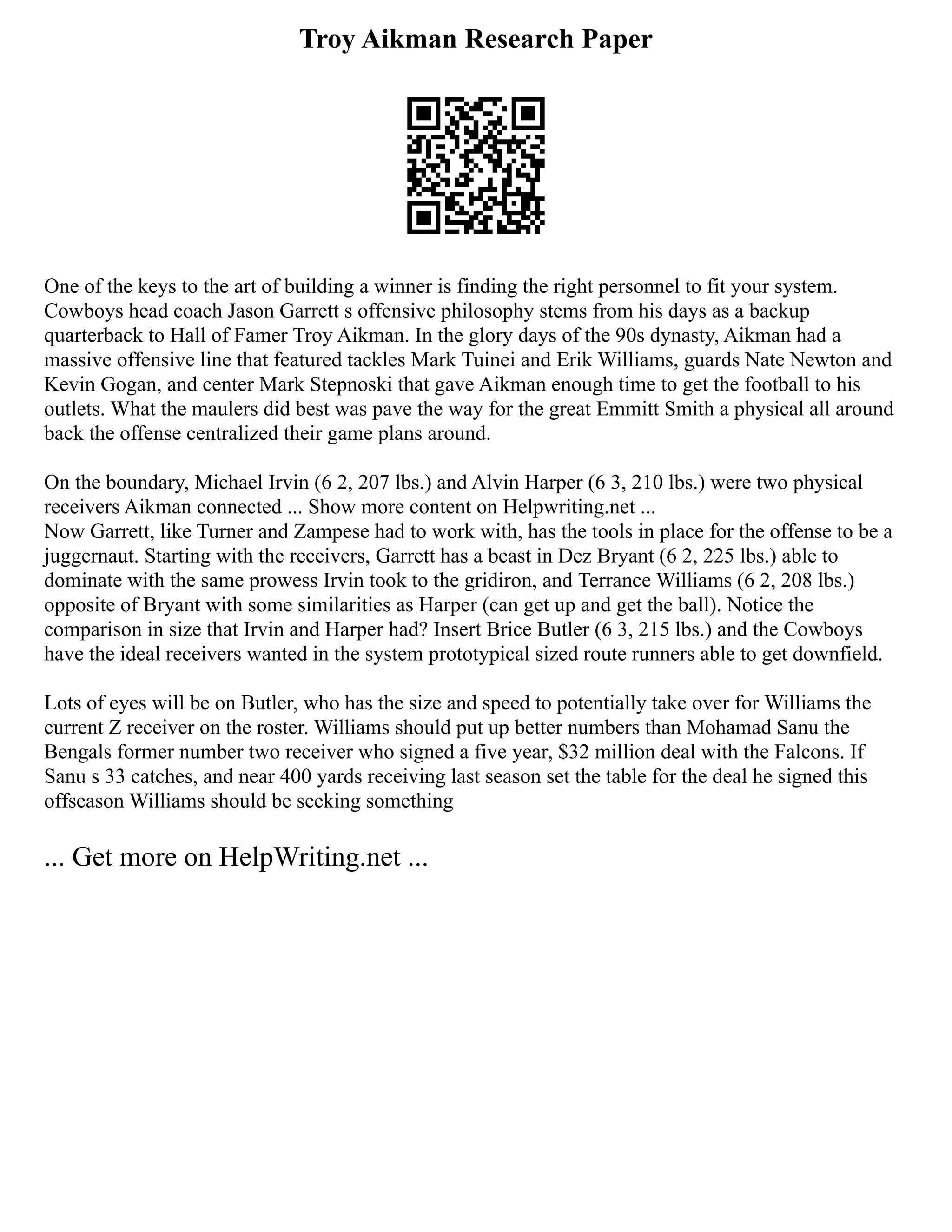 Troy Aikman Research Paper
One of the keys to the art of building a winner is finding the right personnel to fit your system.
Cowboys head coach Jason Garrett s offensive philosophy stems from his days as a backup
quarterback to Hall of Famer Troy Aikman. In the glory days of the 90s dynasty, Aikman had a
massive offensive line that featured tackles Mark Tuinei and Erik Williams, guards Nate Newton and
Kevin Gogan, and center Mark Stepnoski that gave Aikman enough time to get the football to his
outlets. What the maulers did best was pave the way for the great Emmitt Smith a physical all around
back the offense centralized their game plans around.
On the boundary, Michael Irvin (6 2, 207 lbs.) and Alvin Harper (6 3, 210 lbs.) were two physical
receivers Aikman connected ... Show more content on Helpwriting.net ...
Now Garrett, like Turner and Zampese had to work with, has the tools in place for the offense to be a
juggernaut. Starting with the receivers, Garrett has a beast in Dez Bryant (6 2, 225 lbs.) able to
dominate with the same prowess Irvin took to the gridiron, and Terrance Williams (6 2, 208 lbs.)
opposite of Bryant with some similarities as Harper (can get up and get the ball). Notice the
comparison in size that Irvin and Harper had? Insert Brice Butler (6 3, 215 lbs.) and the Cowboys
have the ideal receivers wanted in the system prototypical sized route runners able to get downfield.
Lots of eyes will be on Butler, who has the size and speed to potentially take over for Williams the
current Z receiver on the roster. Williams should put up better numbers than Mohamad Sanu the
Bengals former number two receiver who signed a five year, $32 million deal with the Falcons. If
Sanu s 33 catches, and near 400 yards receiving last season set the table for the deal he signed this
offseason Williams should be seeking something
... Get more on HelpWriting.net ...
 