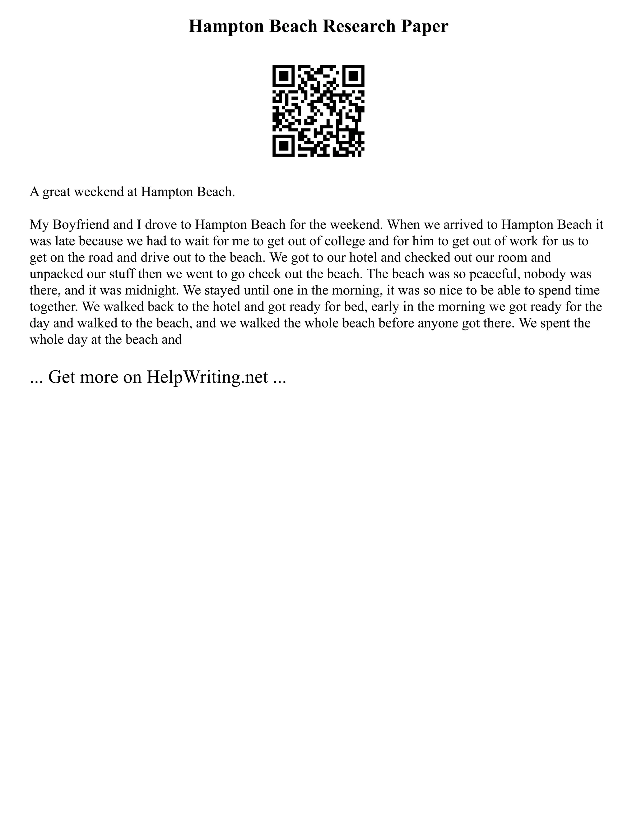 Hampton Beach Research Paper
A great weekend at Hampton Beach.
My Boyfriend and I drove to Hampton Beach for the weekend. When we arrived to Hampton Beach it
was late because we had to wait for me to get out of college and for him to get out of work for us to
get on the road and drive out to the beach. We got to our hotel and checked out our room and
unpacked our stuff then we went to go check out the beach. The beach was so peaceful, nobody was
there, and it was midnight. We stayed until one in the morning, it was so nice to be able to spend time
together. We walked back to the hotel and got ready for bed, early in the morning we got ready for the
day and walked to the beach, and we walked the whole beach before anyone got there. We spent the
whole day at the beach and
... Get more on HelpWriting.net ...
 