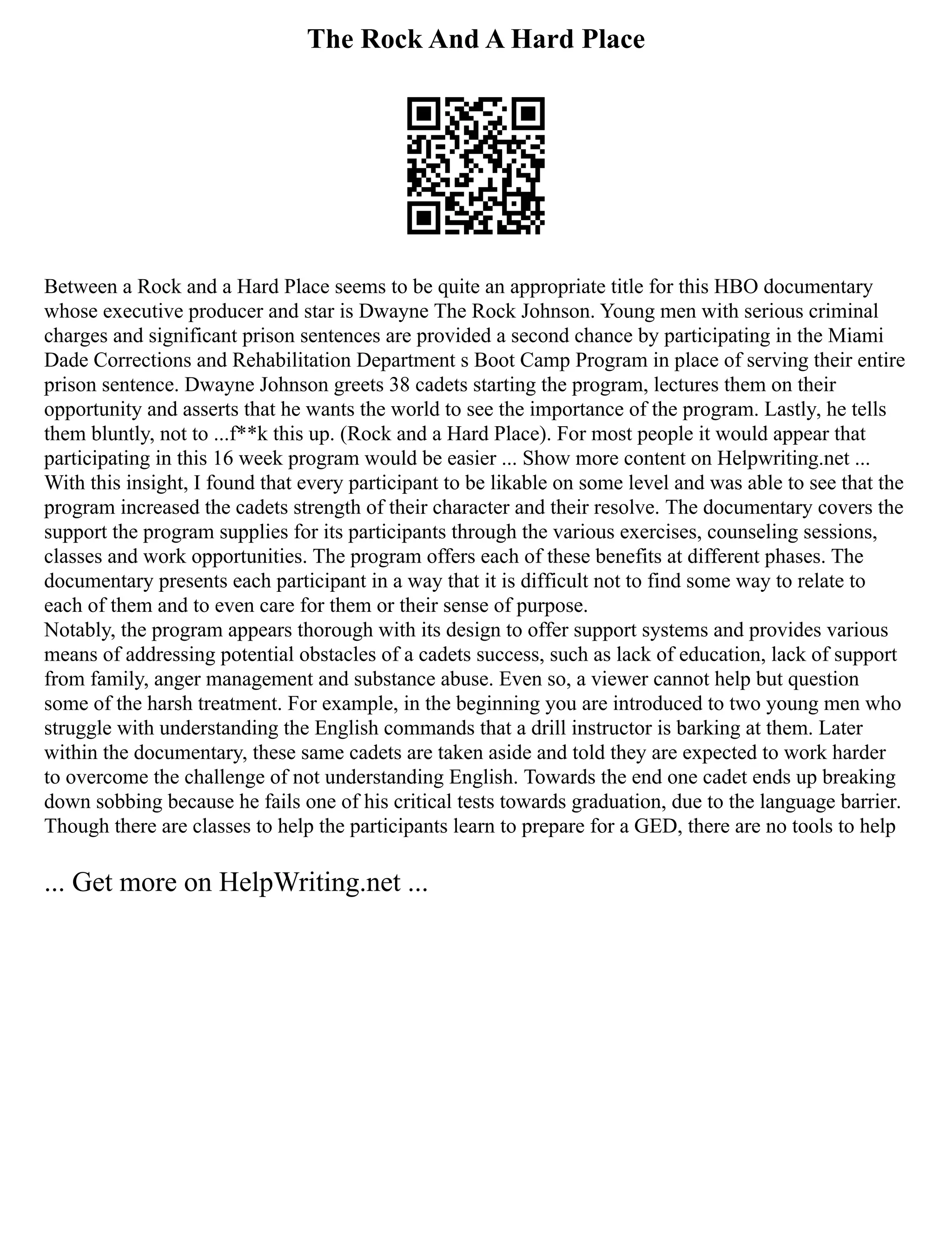 The Rock And A Hard Place
Between a Rock and a Hard Place seems to be quite an appropriate title for this HBO documentary
whose executive producer and star is Dwayne The Rock Johnson. Young men with serious criminal
charges and significant prison sentences are provided a second chance by participating in the Miami
Dade Corrections and Rehabilitation Department s Boot Camp Program in place of serving their entire
prison sentence. Dwayne Johnson greets 38 cadets starting the program, lectures them on their
opportunity and asserts that he wants the world to see the importance of the program. Lastly, he tells
them bluntly, not to ...f**k this up. (Rock and a Hard Place). For most people it would appear that
participating in this 16 week program would be easier ... Show more content on Helpwriting.net ...
With this insight, I found that every participant to be likable on some level and was able to see that the
program increased the cadets strength of their character and their resolve. The documentary covers the
support the program supplies for its participants through the various exercises, counseling sessions,
classes and work opportunities. The program offers each of these benefits at different phases. The
documentary presents each participant in a way that it is difficult not to find some way to relate to
each of them and to even care for them or their sense of purpose.
Notably, the program appears thorough with its design to offer support systems and provides various
means of addressing potential obstacles of a cadets success, such as lack of education, lack of support
from family, anger management and substance abuse. Even so, a viewer cannot help but question
some of the harsh treatment. For example, in the beginning you are introduced to two young men who
struggle with understanding the English commands that a drill instructor is barking at them. Later
within the documentary, these same cadets are taken aside and told they are expected to work harder
to overcome the challenge of not understanding English. Towards the end one cadet ends up breaking
down sobbing because he fails one of his critical tests towards graduation, due to the language barrier.
Though there are classes to help the participants learn to prepare for a GED, there are no tools to help
... Get more on HelpWriting.net ...
 