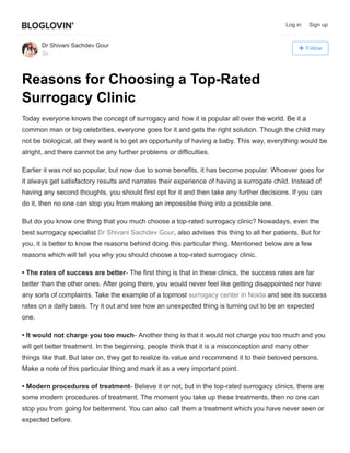 Follow
Dr Shivani Sachdev Gour
3h
Reasons for Choosing a Top-Rated
Surrogacy Clinic
Today everyone knows the concept of surrogacy and how it is popular all over the world. Be it a
common man or big celebrities, everyone goes for it and gets the right solution. Though the child may
not be biological, all they want is to get an opportunity of having a baby. This way, everything would be
alright, and there cannot be any further problems or difficulties.
Earlier it was not so popular, but now due to some benefits, it has become popular. Whoever goes for
it always get satisfactory results and narrates their experience of having a surrogate child. Instead of
having any second thoughts, you should first opt for it and then take any further decisions. If you can
do it, then no one can stop you from making an impossible thing into a possible one.
But do you know one thing that you much choose a top-rated surrogacy clinic? Nowadays, even the
best surrogacy specialist Dr Shivani Sachdev Gour, also advises this thing to all her patients. But for
you, it is better to know the reasons behind doing this particular thing. Mentioned below are a few
reasons which will tell you why you should choose a top-rated surrogacy clinic.
• The rates of success are better- The first thing is that in these clinics, the success rates are far
better than the other ones. After going there, you would never feel like getting disappointed nor have
any sorts of complaints. Take the example of a topmost surrogacy center in Noida and see its success
rates on a daily basis. Try it out and see how an unexpected thing is turning out to be an expected
one.
• It would not charge you too much- Another thing is that it would not charge you too much and you
will get better treatment. In the beginning, people think that it is a misconception and many other
things like that. But later on, they get to realize its value and recommend it to their beloved persons.
Make a note of this particular thing and mark it as a very important point.
• Modern procedures of treatment- Believe it or not, but in the top-rated surrogacy clinics, there are
some modern procedures of treatment. The moment you take up these treatments, then no one can
stop you from going for betterment. You can also call them a treatment which you have never seen or
expected before.
Log in Sign up
 