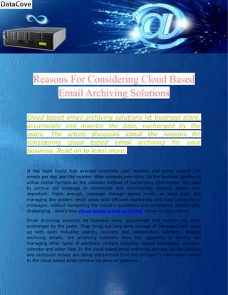 Reasons For Considering Cloud Based
        Email Archiving Solutions

Cloud based email archiving solutions let business store,
accumulate and monitor the data, exchanged by the
users. The article discusses about the reasons for
considering cloud based email archiving for your
business. Read on to learn more.


It has been found that average corporate user receives and sends around 100
emails per day and the number often exceeds over time. As the business prefers to
utilize digital formats as the ultimate method of exchanging information, the need
to archive old message in retrievable and user-friendly formats seems very
important. Frank enough, message storage seems really an easy part. But
managing the system which deals with efficient monitoring and easy retrieving of
messages, without hampering the industry guidelines and compliance seems really
challenging. Here’s how cloud based email archiving comes to your rescue.

Email archiving solutions let business store, accumulate and monitor the data,
exchanged by the users. They bring out long-term storage of messages and come
up with tools including search, recovery and collaboration functions. Besides
archiving emails, the archiving solutions have the capability of storing and
managing other types of electronic content including instant messaging, contacts,
calendar and other files. In the cloud based email archiving process, all the inbound
and outbound emails are being transmitted from the company’s main email server
to the cloud based email archive via secured gateway.
 