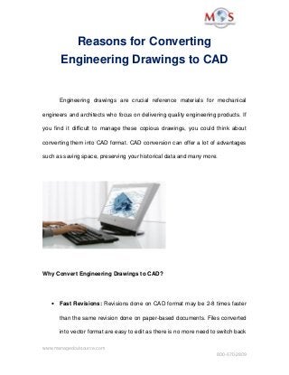Reasons for Converting 
Engineering Drawings to CAD
Engineering   drawings   are   crucial   reference   materials   for   mechanical 
engineers and architects who focus on delivering quality engineering products. If 
you find it difficult to manage these copious drawings, you could think about 
converting them into CAD format. CAD conversion can offer a lot of advantages 
such as saving space, preserving your historical data and many more. 
Why Convert Engineering Drawings to CAD? 
• Fast Revisions: Revisions done on CAD format may be 2­8 times faster 
than the same revision done on paper­based documents. Files converted 
into vector format are easy to edit as there is no more need to switch back 
www.managedoutsource.com
800­670­2809
 