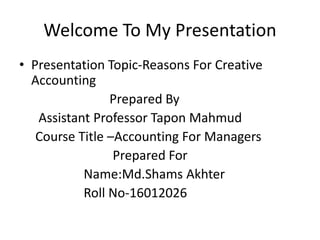 Welcome To My Presentation
• Presentation Topic-Reasons For Creative
Accounting
Prepared By
Assistant Professor Tapon Mahmud
Course Title –Accounting For Managers
Prepared For
Name:Md.Shams Akhter
Roll No-16012026
 