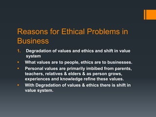 Reasons for Ethical Problems in
Business
1. Degradation of values and ethics and shift in value
system
 What values are to people, ethics are to businesses.
 Personal values are primarily imbibed from parents,
teachers, relatives & elders & as person grows,
experiences and knowledge refine these values.
 With Degradation of values & ethics there is shift in
value system.
 