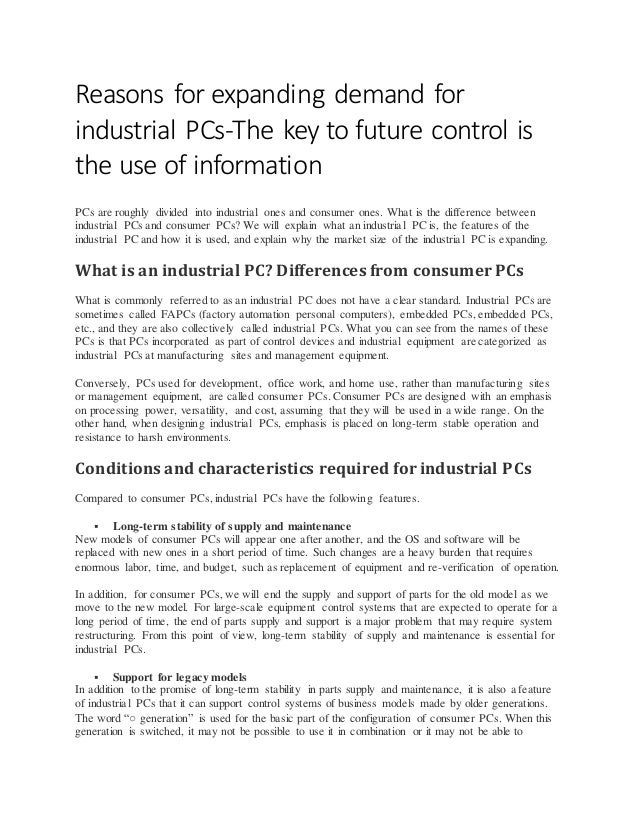 Reasons for expanding demand for
industrial PCs-The key to future control is
the use of information
PCs are roughly divided into industrial ones and consumer ones. What is the difference between
industrial PCs and consumer PCs? We will explain what an industrial PC is, the features of the
industrial PC and how it is used, and explain why the market size of the industrial PC is expanding.
What is an industrial PC? Differences from consumer PCs
What is commonly referred to as an industrial PC does not have a clear standard. Industrial PCs are
sometimes called FAPCs (factory automation personal computers), embedded PCs, embedded PCs,
etc., and they are also collectively called industrial PCs. What you can see from the names of these
PCs is that PCs incorporated as part of control devices and industrial equipment are categorized as
industrial PCs at manufacturing sites and management equipment.
Conversely, PCs used for development, office work, and home use, rather than manufacturing sites
or management equipment, are called consumer PCs. Consumer PCs are designed with an emphasis
on processing power, versatility, and cost, assuming that they will be used in a wide range. On the
other hand, when designing industrial PCs, emphasis is placed on long-term stable operation and
resistance to harsh environments.
Conditions and characteristics required for industrial PCs
Compared to consumer PCs, industrial PCs have the following features.
 Long-term stability of supply and maintenance
New models of consumer PCs will appear one after another, and the OS and software will be
replaced with new ones in a short period of time. Such changes are a heavy burden that requires
enormous labor, time, and budget, such as replacement of equipment and re-verification of operation.
In addition, for consumer PCs, we will end the supply and support of parts for the old model as we
move to the new model. For large-scale equipment control systems that are expected to operate for a
long period of time, the end of parts supply and support is a major problem that may require system
restructuring. From this point of view, long-term stability of supply and maintenance is essential for
industrial PCs.
 Support for legacy models
In addition to the promise of long-term stability in parts supply and maintenance, it is also a feature
of industrial PCs that it can support control systems of business models made by older generations.
The word “○ generation” is used for the basic part of the configuration of consumer PCs. When this
generation is switched, it may not be possible to use it in combination or it may not be able to
 
