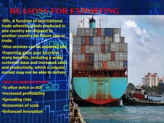 REASONS FOR EXPORTING
•Dfn. A function of international
trade whereby goods produced in
one country are shipped to
another country for future sale or
trade.
•Also services can be exported too.
•Exporting gives your business
many benefits, including a wider
customer base and increased sales
and productivity, which a singular
market may not be able to deliver.
•WHY DO NATIONS EXPORT
•To offset deficit on BOT
•Increased profitability
•Spreading risks
•Economies of scale
•Enhanced innovation
 