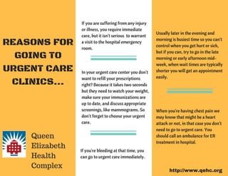 If you are suffering from any injury
or illness, you require immediate
care, but it isn't serious  to warrant
a visit to the hospital emergency
room.
In your urgent care center you don't
want to refill your prescriptions
right? Because it takes two seconds
but they need to watch your weight,
make sure your immunizations are
up to date, and discuss appropriate
screenings, like mammograms. So
don't forget to choose your urgent
care.
If you're bleeding at that time, you
can go to urgent care immediately.
Usually later in the evening and
morning is busiest time so you can't
control when you get hurt or sick,
but if you can, try to go in the late
morning or early afternoon mid-
week, when wait times are typically
shorter you will get an appointment
easily.   
When you're having chest pain we
may know that might be a heart
attack or not, in that case you don't
need to go to urgent care. You
should call an ambulance for ER
treatment in hospital.
REASONS FOR
GOING TO
URGENT CARE
CLINICS...
Queen
Elizabeth
Health
Complex
http://www.qehc.org
 