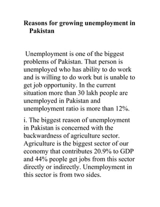 Reasons for growing unemployment in
 Pakistan


 Unemployment is one of the biggest
problems of Pakistan. That person is
unemployed who has ability to do work
and is willing to do work but is unable to
get job opportunity. In the current
situation more than 30 lakh people are
unemployed in Pakistan and
unemployment ratio is more than 12%.
i. The biggest reason of unemployment
in Pakistan is concerned with the
backwardness of agriculture sector.
Agriculture is the biggest sector of our
economy that contributes 20.9% to GDP
and 44% people get jobs from this sector
directly or indirectly. Unemployment in
this sector is from two sides.
 