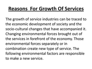 Reasons For Growth Of Services
The growth of service industries can be traced to
the economic development of society and the
socio-cultural changes that have accompanied it.
Changing environmental forces brought out of
the services in forefront of the economy. Those
environmental forces separately or in
combination create new type of service. The
following environmental factors are responsible
to make a new service.

 