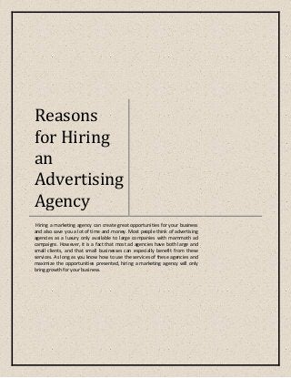 Reasons
for Hiring
an
Advertising
Agency
Hiring a marketing agency can create great opportunities for your business
and also save you a lot of time and money. Most people think of advertising
agencies as a luxury only available to large companies with mammoth ad
campaigns. However, it is a fact that most ad agencies have both large and
small clients, and that small businesses can especially benefit from these
services. As long as you know how to use the services of these agencies and
maximize the opportunities presented, hiring a marketing agency will only
bring growth for your business.
 