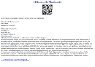 3-D Password for More Security
ADVANCED E–SECURITY CP5603 MINOR RESEARCH REPORT
Submitted By: Neeraj Kumar
MIT–MBA
Student ID. : 12682310
TABLE OF CONTENTS
Title Page no
ABSTRACT3
INTRODUCTION2–6
1.1 Authentication 5
1.2 Authentication Methods 5–6 ... Show more content on Helpwriting.net ...
So, they create short, simple, and insecure passwords that are susceptible to attack. Which make textual passwords easy to break and vulnerable to
dictionary or brute force attacks. Graphical passwords schemes have been proposed. The strength of graphical passwords comes from the fact that
users can recall and recognize pictures more than words. Most graphical passwords are vulnerable for shoulder surfing attacks, where an attacker can
observe or record the legitimate user's graphical password by camera. Token based systems such as ATMs are widely applied in banking systems and
in laboratories entrances as a mean of authentication. However, Smart cards or tokens are vulnerable to loss or theft. Moreover, the user has to carry
the token whenever access required. Biometric scanning is your "natural" signature and Cards or Tokens prove your validity. But some people hate the
fact to carry around their cards, some refuse to undergo strong IR exposure to their retinas (Biometric scanning).
In this seminar, present and evaluate our contribution, i.e., the 3–D password. The 3–D password is a multifactor authentication scheme. To be
authenticated, we present a 3–D virtual environment where the user navigates and interacts with various objects. The sequence of actions and
interactions toward the objects inside the 3–D environment constructs the user's 3–D password. The 3–D password can combine most existing
... Get more on HelpWriting.net ...
 