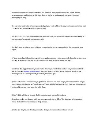 Insomnia is a common sleep sickness that has bothered many people around the world. But the
consequences brought about by this disorder may not be as ordinary as it may seem. It can be
downright punishing.
You know the frustration of looking repeatedly at your clock while endlessly moving around in your bed.
It's mental and emotional agony to say the least.
The tension builds up to its peak when you see the sunrise, and you have to go to the office lacking so
much energy after spending a sleepless night.
You don't have to suffer anymore. Here are some tips to help you snooze faster than you could ever
expect.
1) Wake up and go to bed at the same time everyday, even during the weekends. Some insomniacs tend
to sleep at any time of the day to catch up on some sleep they lose during the night.
Now this is the biggest mistake you can make. It ruins your body clock and will only worsen and that’s
one of the many reasons for insomnia. If you can't sleep one night, get up the usual time the next
morning. You'll be sleeping soundly like a baby the next night.
2) Don't eat within 4 hours before you go to bed. If in case you went hungry, try some crackers or light
snack. But don't indulge in an "eat-all-you-can" feast right before bedtime. Your food won't be digested
well, resulting in poor and uncomfortable sleep.
3) Don't drink caffeine or alcohol. Caffeine can obstruct your ability to sleep.
Alcohol can make you drowsy, but it can wake you up in the middle of the night and bring you side
effects that will hinder a continuous sleep process.
4) Relax and stay fit. Avoid having a stressful lifestyle. Exercise daily to release tension.
 