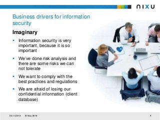 Business drivers for information
security
Imaginary
 Information security is very
important, because it is so
important
 We’ve done risk analysis and
there are some risks we can
not tolerate
 We want to comply with the
best practices and regulations
 We are afraid of losing our
confidential information (client
database)

25.11.2013

© Nixu 2013

1

 