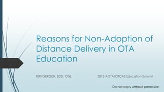 Reasons for Non-Adoption of
Distance Delivery in OTA
Education
TERI GERGEN, EDD, OT/L 2015 AOTA/OTCAS Education Summit
Do not copy without permission
 