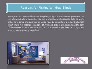 Reasons for Picking Window Blinds
Firstly, curtains are insufficient to keep bright light of the blistering summer sun
out when a dim light is needed. For being effective at blocking the light, it would
either have to be of a dark hue or would have to be made of a rather burly cloth
which limits it in regards to options of style and choice. Blinds can keep the light
of the sun out in all its entirety and can be adjusted as per how much light you
want to suit however you prefer it.
 
