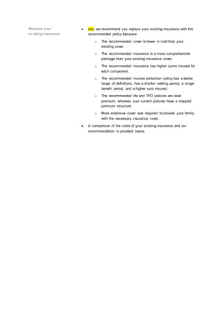 Replace your
existing insurance
xxx, we recommend you replace your existing insurance with the
recommended policy because:
o The recommended cover is lower in cost than your
existing cover.
o The recommended insurance is a more comprehensive
package than your existing insurance cover;
o The recommended insurance has higher sums insured for
each component;
o The recommended income protection policy has a better
range of definitions, has a shorter waiting period, a longer
benefit period, and a higher sum insured;
o The recommended life and TPD policies are level
premium, whereas your current policies have a stepped
premium structure;
o More extensive cover was required to provide your family
with the necessary insurance cover.
A comparison of the costs of your existing insurance and our
recommendation is provided below.