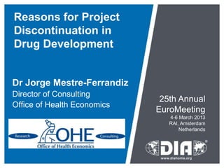 Reasons for Project
Discontinuation in
Drug Development


Dr Jorge Mestre-Ferrandiz
Director of Consulting
                              25th Annual
Office of Health Economics
                             EuroMeeting
                                4-6 March 2013
                                RAI, Amsterdam
                                    Netherlands
 