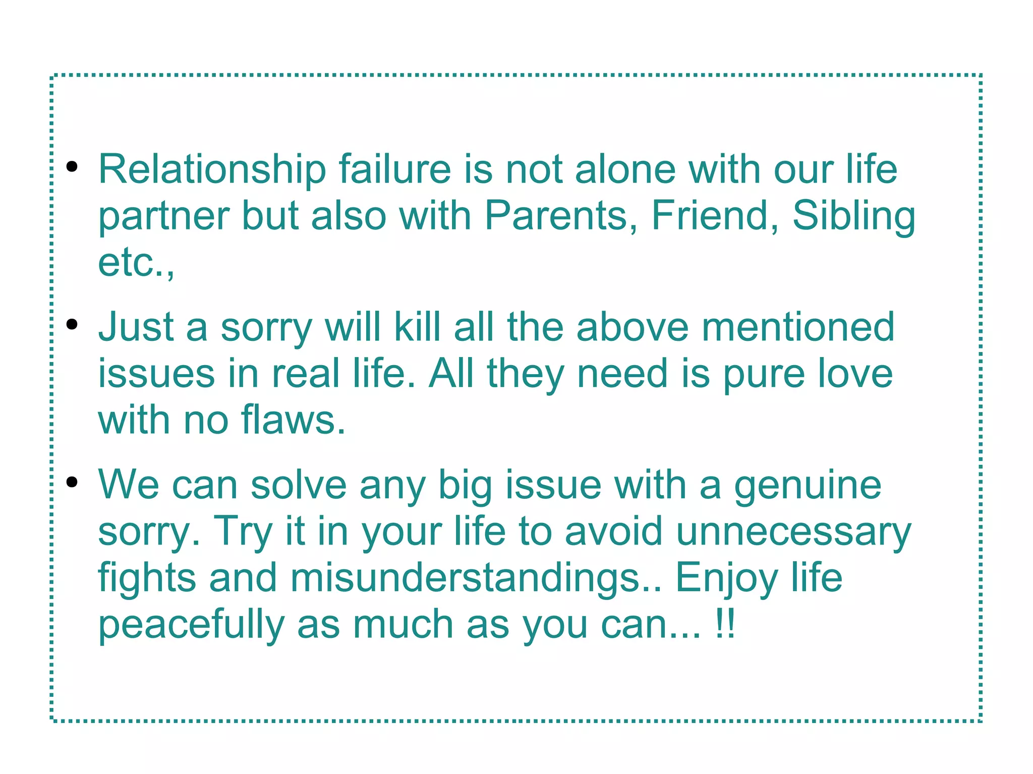●
Relationship failure is not alone with our life
partner but also with Parents, Friend, Sibling
etc.,
●
Just a sorry will kill all the above mentioned
issues in real life. All they need is pure love
with no flaws.
●
We can solve any big issue with a genuine
sorry. Try it in your life to avoid unnecessary
fights and misunderstandings.. Enjoy life
peacefully as much as you can... !!
 