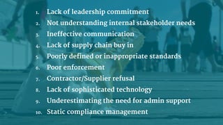 1. Lack of leadership commitment
2. Not understanding internal stakeholder needs
3. Ineffective communication
4. Lack of supply chain buy in
5. Poorly defined or inappropriate standards
6. Poor enforcement
7. Contractor/Supplier refusal
8. Lack of sophisticated technology
9. Underestimating the need for admin support
10. Static compliance management
 
