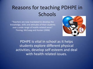 Reasons for teaching PDHPE in
Schools
PDHPE is vital in school as it helps
students explore different physical
activities, develop self esteem and deal
with health related issues.
“Teachers are now mandated to develop the
knowledge, skills and attitudes of their students
over a wide range of health-related areas”.
Tinning, McCuaig and Hunter (2006)
 