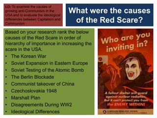 What were the causes
of the Red Scare?
Based on your research rank the below
causes of the Red Scare in order of
hierarchy of importance in increasing the
scare in the USA.
• The Korean War
• Soviet Expansion in Eastern Europe
• Soviet Testing of the Atomic Bomb
• The Berlin Blockade
• Communist takeover of China
• Czechoslovakia 1948
• Marshall Plan
• Disagreements During WW2
• Ideological Differences
LO: To examine the causes of
growing anti-Communism in the
USA and to evaluate the ideological
differences between Capitalism and
Communism
 
