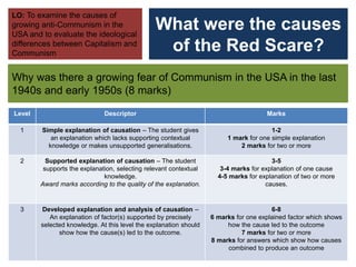What were the causes
of the Red Scare?
Why was there a growing fear of Communism in the USA in the last
1940s and early 1950s (8 marks)
LO: To examine the causes of
growing anti-Communism in the
USA and to evaluate the ideological
differences between Capitalism and
Communism
Level Descriptor Marks
1 Simple explanation of causation – The student gives
an explanation which lacks supporting contextual
knowledge or makes unsupported generalisations.
1-2
1 mark for one simple explanation
2 marks for two or more
2 Supported explanation of causation – The student
supports the explanation, selecting relevant contextual
knowledge.
Award marks according to the quality of the explanation.
3-5
3-4 marks for explanation of one cause
4-5 marks for explanation of two or more
causes.
3 Developed explanation and analysis of causation –
An explanation of factor(s) supported by precisely
selected knowledge. At this level the explanation should
show how the cause(s) led to the outcome.
6-8
6 marks for one explained factor which shows
how the cause led to the outcome
7 marks for two or more
8 marks for answers which show how causes
combined to produce an outcome
 
