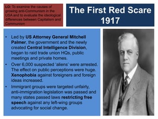 The First Red Scare
1917
• Led by US Attorney General Mitchell
Palmer, the government and the newly
created Central Intelligence Division,
began to raid trade union HQs, public
meetings and private homes.
• Over 6,000 suspected ‘aliens’ were arrested.
The effect on public perceptions were huge.
Xenophobia against foreigners and foreign
ideas increased.
• Immigrant groups were targeted unfairly,
anti-immigration legislation was passed and
many states passed laws restricting free
speech against any left-wing groups
advocating for social change.
LO: To examine the causes of
growing anti-Communism in the
USA and to evaluate the ideological
differences between Capitalism and
Communism
 