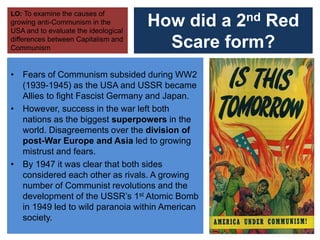 How did a 2nd Red
Scare form?
• Fears of Communism subsided during WW2
(1939-1945) as the USA and USSR became
Allies to fight Fascist Germany and Japan.
• However, success in the war left both
nations as the biggest superpowers in the
world. Disagreements over the division of
post-War Europe and Asia led to growing
mistrust and fears.
• By 1947 it was clear that both sides
considered each other as rivals. A growing
number of Communist revolutions and the
development of the USSR’s 1st Atomic Bomb
in 1949 led to wild paranoia within American
society.
LO: To examine the causes of
growing anti-Communism in the
USA and to evaluate the ideological
differences between Capitalism and
Communism
 