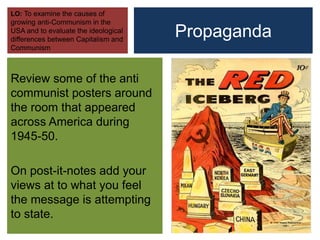 Propaganda
Review some of the anti
communist posters around
the room that appeared
across America during
1945-50.
On post-it-notes add your
views at to what you feel
the message is attempting
to state.
LO: To examine the causes of
growing anti-Communism in the
USA and to evaluate the ideological
differences between Capitalism and
Communism
 
