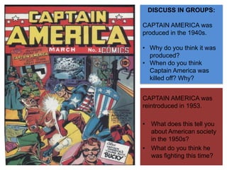 DISCUSS IN GROUPS:
CAPTAIN AMERICA was
produced in the 1940s.
• Why do you think it was
produced?
• When do you think
Captain America was
killed off? Why?
CAPTAIN AMERICA was
reintroduced in 1953.
• What does this tell you
about American society
in the 1950s?
• What do you think he
was fighting this time?
 