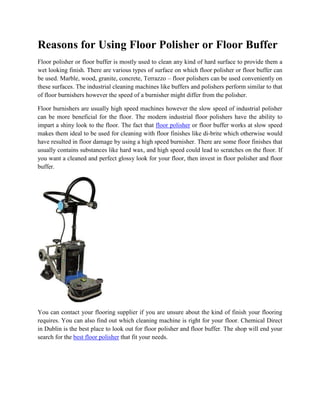 Reasons for Using Floor Polisher or Floor Buffer
Floor polisher or floor buffer is mostly used to clean any kind of hard surface to provide them a
wet looking finish. There are various types of surface on which floor polisher or floor buffer can
be used. Marble, wood, granite, concrete, Terrazzo – floor polishers can be used conveniently on
these surfaces. The industrial cleaning machines like buffers and polishers perform similar to that
of floor burnishers however the speed of a burnisher might differ from the polisher.

Floor burnishers are usually high speed machines however the slow speed of industrial polisher
can be more beneficial for the floor. The modern industrial floor polishers have the ability to
impart a shiny look to the floor. The fact that floor polisher or floor buffer works at slow speed
makes them ideal to be used for cleaning with floor finishes like di-brite which otherwise would
have resulted in floor damage by using a high speed burnisher. There are some floor finishes that
usually contains substances like hard wax, and high speed could lead to scratches on the floor. If
you want a cleaned and perfect glossy look for your floor, then invest in floor polisher and floor
buffer.




You can contact your flooring supplier if you are unsure about the kind of finish your flooring
requires. You can also find out which cleaning machine is right for your floor. Chemical Direct
in Dublin is the best place to look out for floor polisher and floor buffer. The shop will end your
search for the best floor polisher that fit your needs.
 