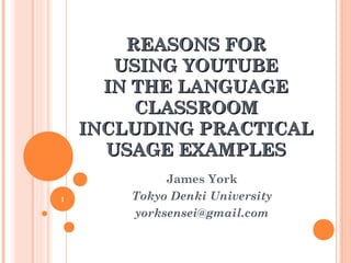 REASONS FORREASONS FOR
USING YOUTUBEUSING YOUTUBE
IN THE LANGUAGEIN THE LANGUAGE
CLASSROOMCLASSROOM
INCLUDING PRACTICALINCLUDING PRACTICAL
USAGE EXAMPLESUSAGE EXAMPLES
James York
Tokyo Denki University
yorksensei@gmail.com
1
 