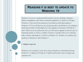 REASONS IT IS BEST TO UPDATE TO
WINDOWS 10
Windows 10 is an os coming from Microsoft for servers, desktops, netbooks,
tablets, smartphones, and various connected equipment (i.e. Internet of Things).
Windows 10 has arrived for purchasers, but should an individual update to
Windows 10? You will discover lot of good grounds to get Windows 10, keeping in
mind the point that it will probably be a free upgrade to customers of Windows 7
and 8. Below are a few particulars why you will need to upgrade to the new type of
Operating system, as well as a number of items to consider when you’re utilizing
older software and hardware. You'll love Windows 10. Windows 10 combines the
qualities of Windows 8 with Windows 7.
1. Simple to operate
Windows 10 is not hard to work with, along with plenty of similarities between
Windows 7 in addition to Windows 10 right from the Start menu. It begins and
continues fast.
 