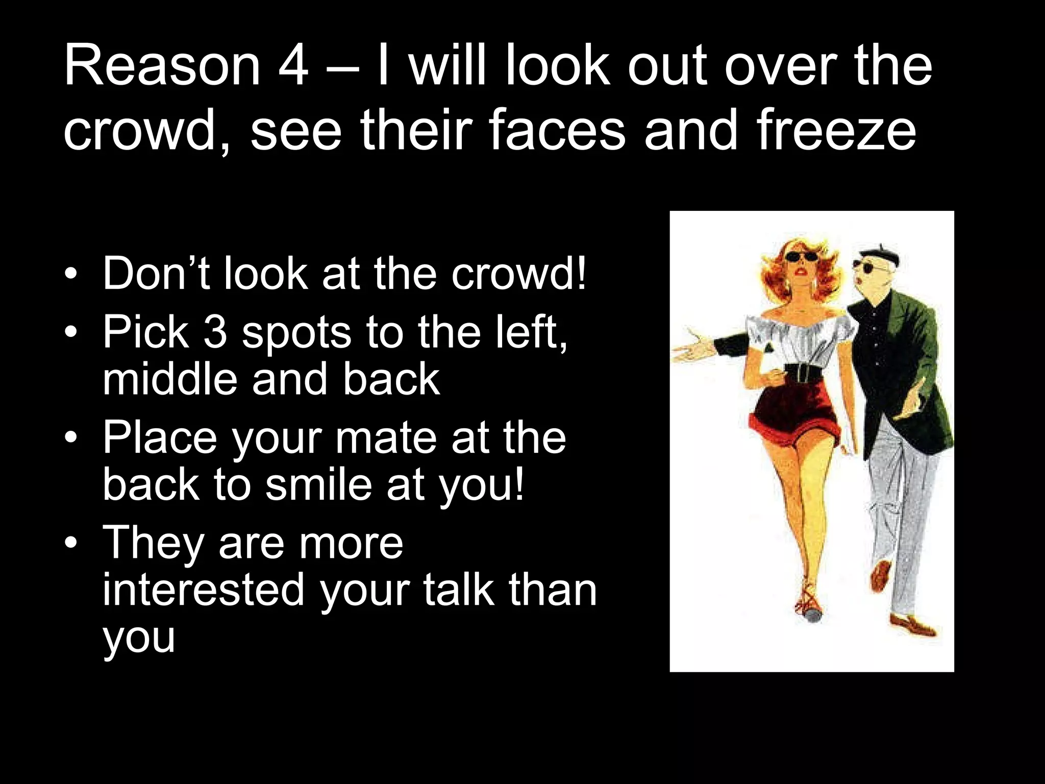 Reason 4 – I will look out over the crowd, see their faces and freeze Don’t look at the crowd! Pick 3 spots to the left, middle and back Place your mate at the back to smile at you! They are more interested your talk than you 