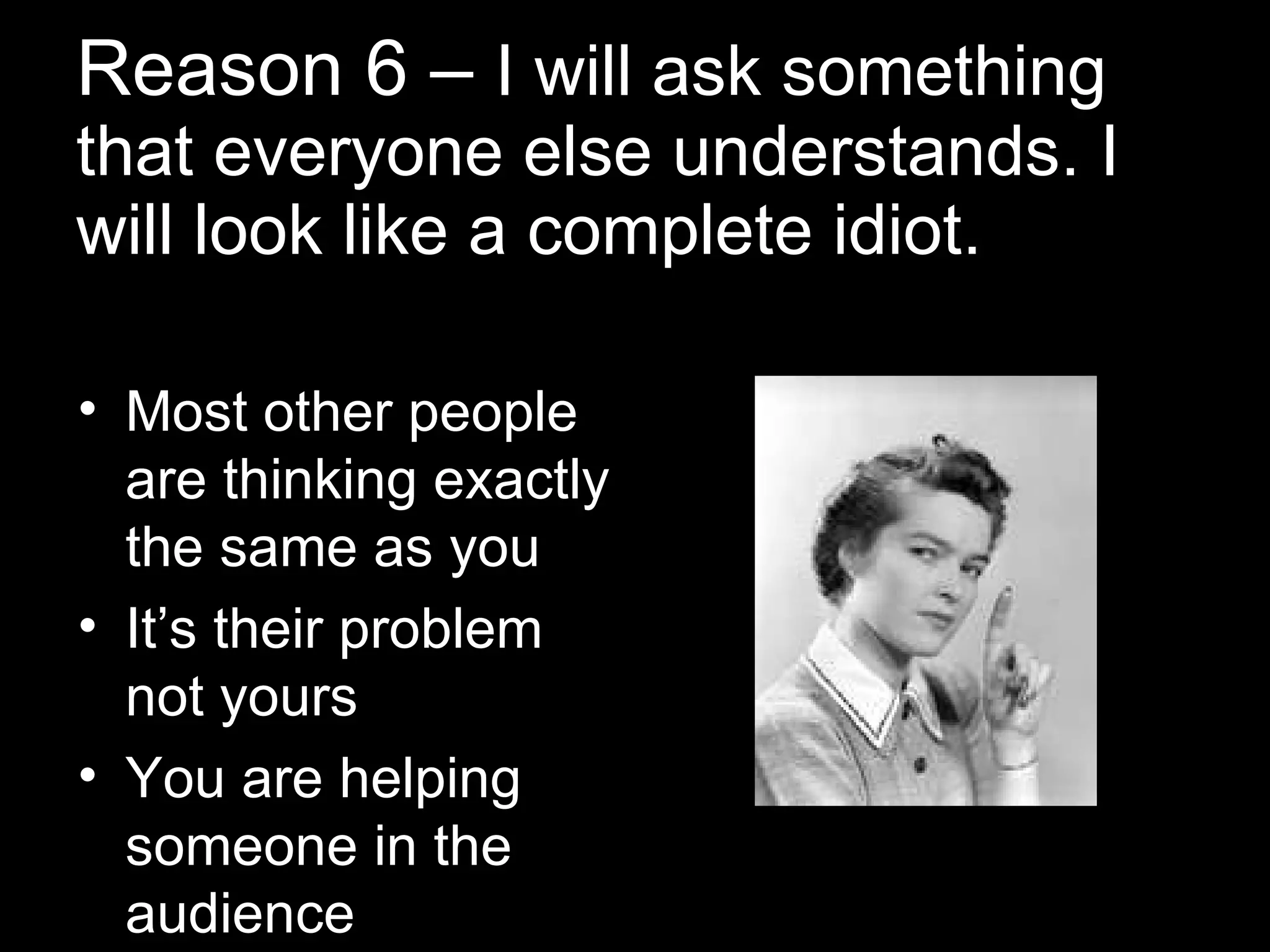 Reason 6 –  I will ask something that everyone else understands. I will look like a complete idiot. Most other people are thinking exactly the same as you It’s their problem not yours You are helping someone in the audience 