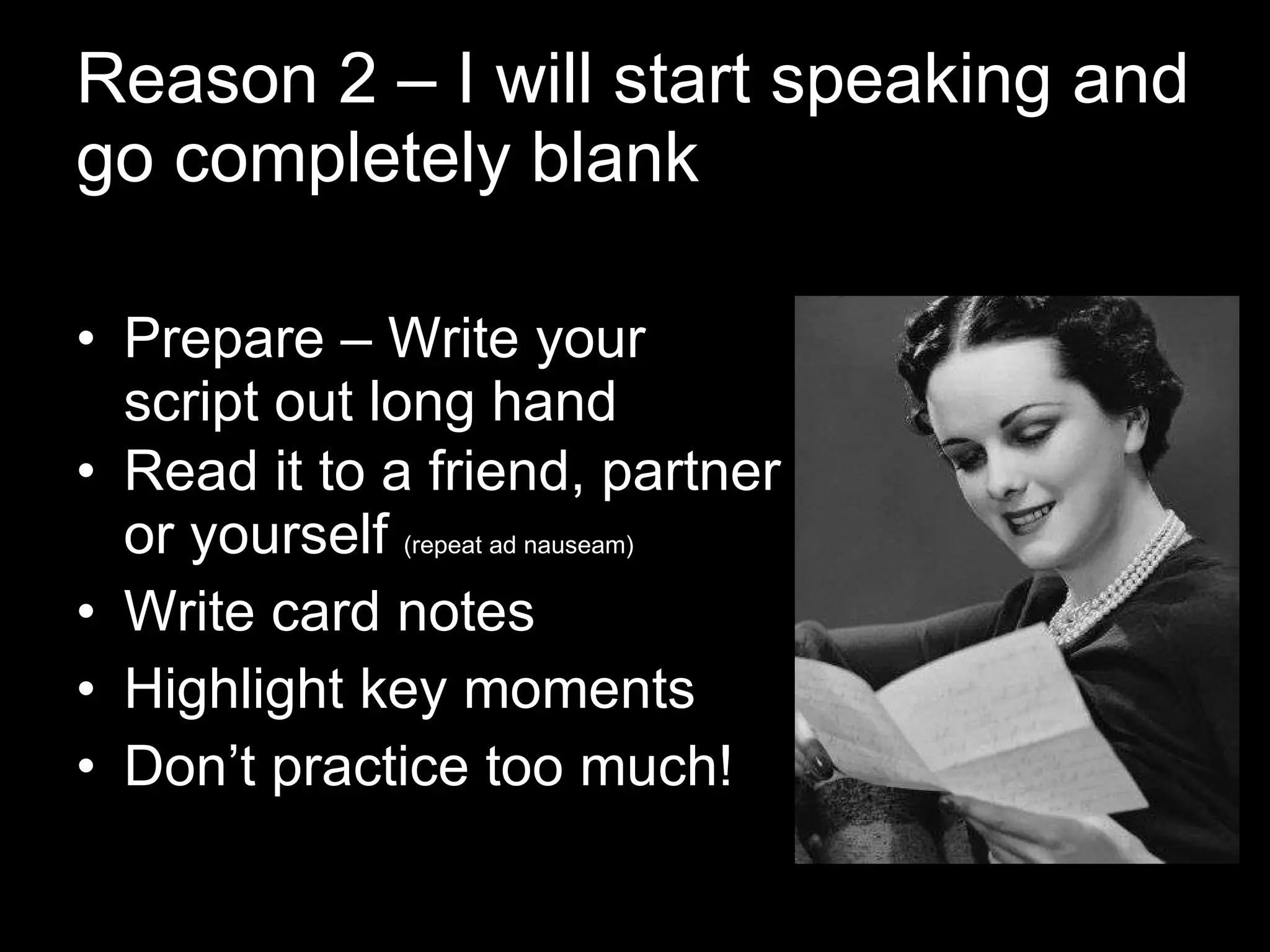 Reason 2 – I will start speaking and go completely blank Prepare – Write your script out long hand Read it to a friend, partner or yourself  (repeat ad nauseam) Write card notes  Highlight key moments Don’t practice too much! 