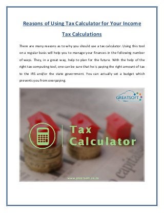 Reasons of Using Tax Calculator for Your Income
Tax Calculations
There are many reasons as to why you should use a tax calculator. Using this tool
on a regular basis will help you to manage your finances in the following number
of ways. They, in a great way, help to plan for the future. With the help of the
right tax computing tool, one can be sure that he is paying the right amount of tax
to the IRS and/or the state government. You can actually set a budget which
prevents you from overpaying.
 