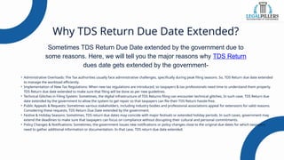 Why TDS Return Due Date Extended?
Sometimes TDS Return Due Date extended by the government due to
some reasons. Here, we will tell you the major reasons why TDS Return
dues date gets extended by the government-
• Administrative Overloads: The Tax authorities usually face administrative challenges, specifically during peak filing seasons. So, TDS Return due date extended
to manage the workload efficiently.
• Implementation of New Tax Regulations: When new tax regulations are introduced, so taxpayers & tax professionals need time to understand them properly.
TDS Return due date extended to make sure that filing will be done as per new guidelines.
• Technical Glitches in Filing System: Sometimes, the digital infrastructure of TDS Returns filing can encounter technical glitches. In such case, TDS Return due
date extended by the government to allow the system to get repair so that taxpayers can file their TDS Return hassle-free.
• Public Appeals & Requests: Sometimes various stakeholders, including industry bodies and professional associations appeal for extensions for valid reasons.
Considering these requests, TDS Return Due Date extended by the government.
• Festive & Holiday Seasons: Sometimes, TDS return due dates may coincide with major festivals or extended holiday periods. In such cases, government may
extend the deadlines to make sure that taxpayers can focus on compliance without disrupting their cultural and personal commitments.
• Policy Changes & Notifications: Sometimes, the government issues new notifications or policy changes close to the original due dates for which taxpayers
need to gather additional information or documentation. In that case, TDS return due date extended.
 