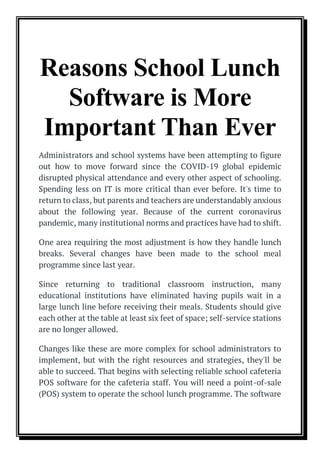 Reasons School Lunch
Software is More
Important Than Ever
Administrators and school systems have been attempting to figure
out how to move forward since the COVID-19 global epidemic
disrupted physical attendance and every other aspect of schooling.
Spending less on IT is more critical than ever before. It's time to
return to class, but parents and teachers are understandably anxious
about the following year. Because of the current coronavirus
pandemic, many institutional norms and practices have had to shift.
One area requiring the most adjustment is how they handle lunch
breaks. Several changes have been made to the school meal
programme since last year.
Since returning to traditional classroom instruction, many
educational institutions have eliminated having pupils wait in a
large lunch line before receiving their meals. Students should give
each other at the table at least six feet of space; self-service stations
are no longer allowed.
Changes like these are more complex for school administrators to
implement, but with the right resources and strategies, they'll be
able to succeed. That begins with selecting reliable school cafeteria
POS software for the cafeteria staff. You will need a point-of-sale
(POS) system to operate the school lunch programme. The software
 