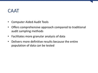 CAAT
• Computer Aided Audit Tools
• Offers comprehensive approach compared to traditional
audit sampling methods
• Facilitates more granular analysis of data
• Delivers more definitive results because the entire
population of data can be tested
 