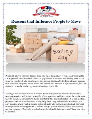 Reasons that Influence People to Move
People of all over the world move from one place to another. If you closely look at the
USA, you will see about 60% of the US population moves Each and every year. Have
you ever wondered why people move to a new destination? I do. I found many reasons
that influence people to move. There can be different reasons of a people move, but the
ultimate reason behind every move is having a better life.
Moving is not a simple task as it sounds. It needs to perform a lot of activities that
requires physical and mental strength. When a person decides to move, he or she must
have to plan how he will move his or her stuff to the new destination. It is so hard for a
person to move his stuff without taking help from the professionals. Moreover, it is
only possible when you have some helping hands who can help you to do all the work
throughout the moving process. The best thing a person can do is hire a trustworthy
moving company. Every city dweller knows how hard it is to move stuff from one place
to another.
 
