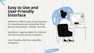 Easy to Use and
User-Friendly
Interface
Salesforce CRM is easy to use because
it’s cloud-based and accessible from
devices like phones, tablets, and PCs.
Salesforce1 app available for Android
and iOS ensures access anywhere.
User-friendly interface simplifies
navigation.
 