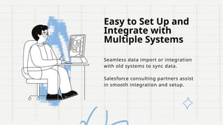 Easy to Set Up and
Integrate with
Multiple Systems
Seamless data import or integration
with old systems to sync data.
Salesforce consulting partners assist
in smooth integration and setup.
 